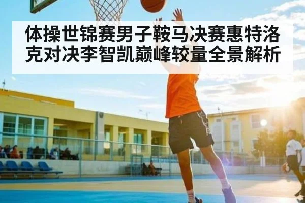 体操世锦赛男子鞍马决赛惠特洛克对决李智凯巅峰较量全景解析