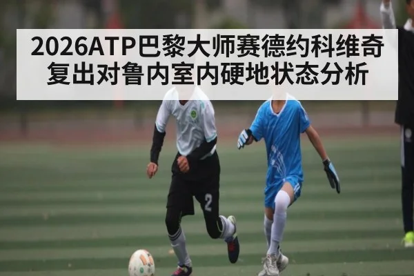 2026ATP巴黎大师赛德约科维奇复出对鲁内室内硬地状态分析