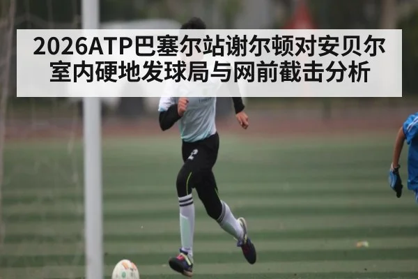 2026ATP巴塞尔站谢尔顿对安贝尔室内硬地发球局与网前截击分析